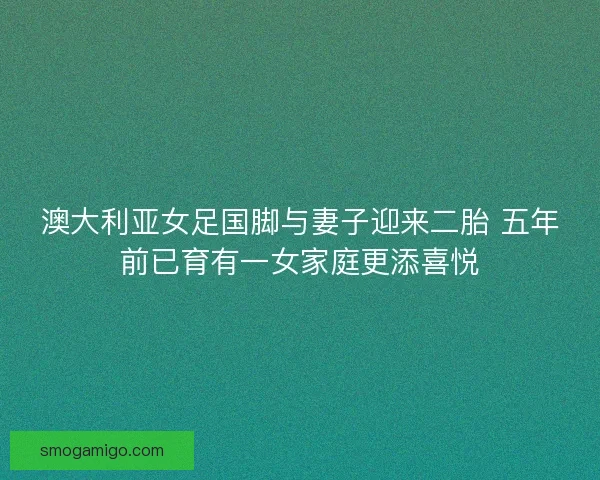 澳大利亚女足国脚与妻子迎来二胎 五年前已育有一女家庭更添喜悦 澳大利亚女足国脚与妻子迎来二胎 五年前已育有一女家庭更添喜悦