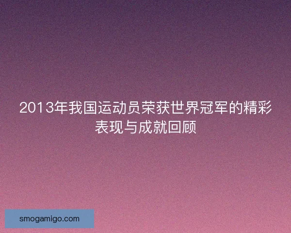 2013年我国运动员荣获世界冠军的精彩表现与成就回顾 2013年我国运动员荣获世界冠军的精彩表现与成就回顾