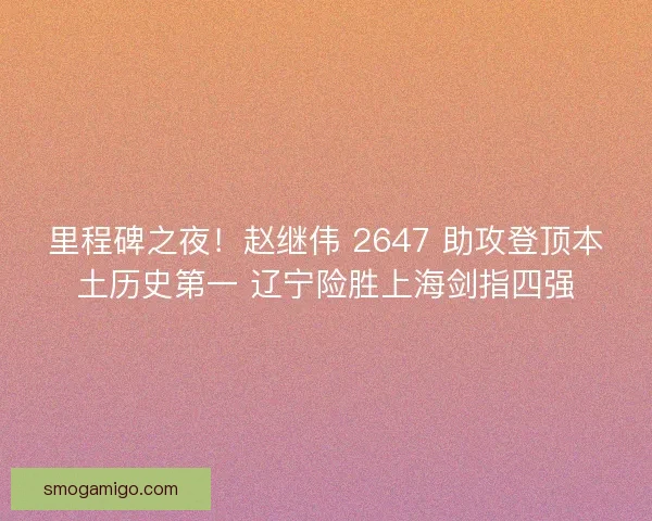 里程碑之夜！赵继伟 2647 助攻登顶本土历史第一 辽宁险胜上海剑指四强