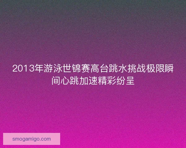 2013年游泳世锦赛高台跳水挑战极限瞬间心跳加速精彩纷呈