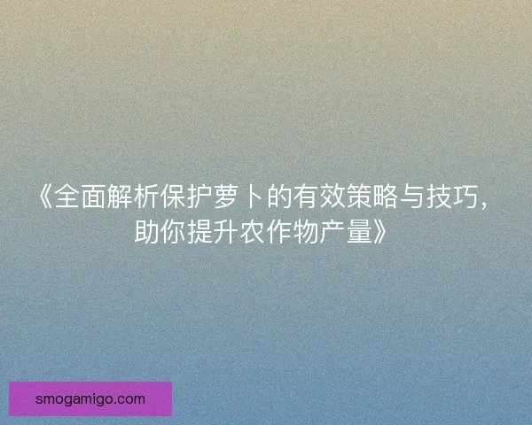 《全面解析保护萝卜的有效策略与技巧,助你提升农作物产量》 《全面解析保护萝卜的有效策略与技巧,助你提升农作物产量》