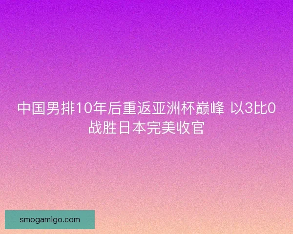 中国男排10年后重返亚洲杯巅峰 以3比0战胜日本完美收官 中国男排10年后重返亚洲杯巅峰 以3比0战胜日本完美收官