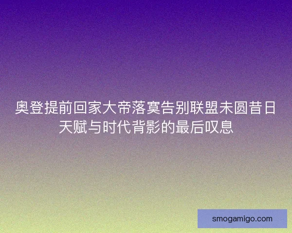 奥登提前回家大帝落寞告别联盟未圆昔日天赋与时代背影的最后叹息 奥登提前回家大帝落寞告别联盟未圆昔日天赋与时代背影的最后叹息