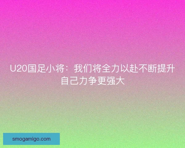 U20国足小将：我们将全力以赴不断提升自己力争更强大