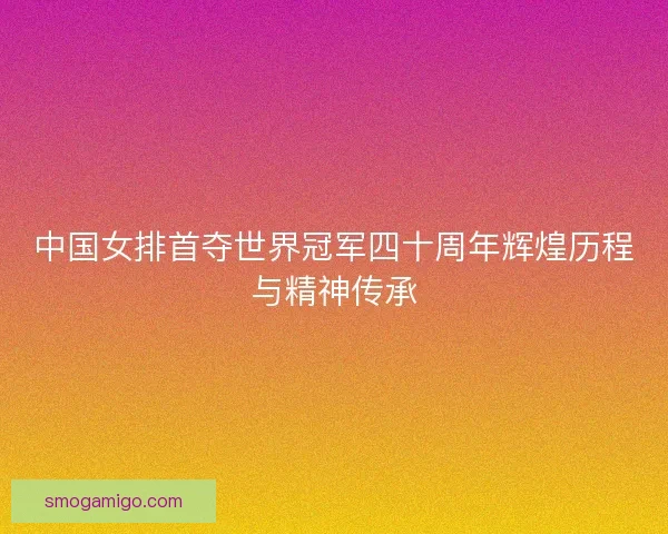 中国女排首夺世界冠军四十周年辉煌历程与精神传承 中国女排首夺世界冠军四十周年辉煌历程与精神传承