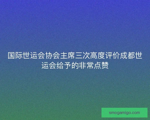 国际世运会协会主席三次高度评价成都世运会给予的非常点赞 国际世运会协会主席三次高度评价成都世运会给予的非常点赞