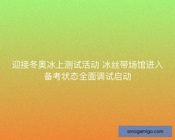 迎接冬奥冰上测试活动 冰丝带场馆进入备考状态全面调试启动