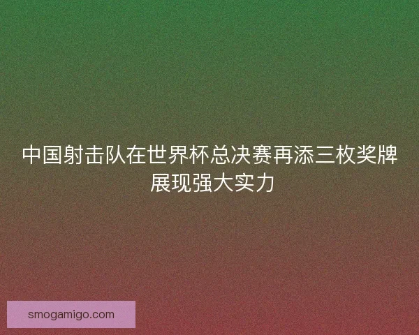 中国射击队在世界杯总决赛再添三枚奖牌 展现强大实力 中国射击队在世界杯总决赛再添三枚奖牌 展现强大实力
