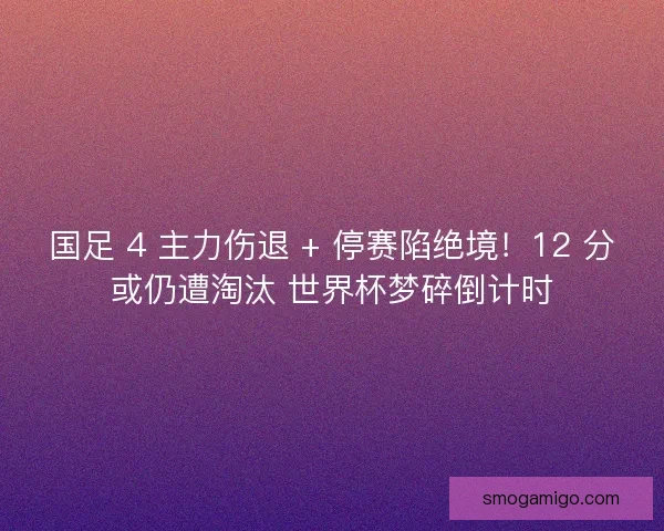 国足 4 主力伤退 + 停赛陷绝境！12 分或仍遭淘汰 世界杯梦碎倒计时