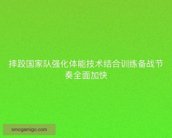 摔跤国家队强化体能技术结合训练备战节奏全面加快