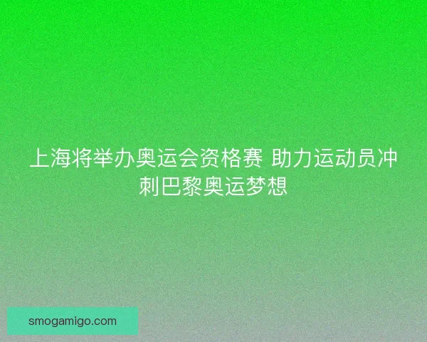 上海将举办奥运会资格赛 助力运动员冲刺巴黎奥运梦想