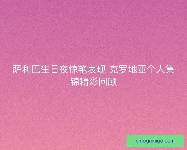 萨利巴生日夜惊艳表现 克罗地亚个人集锦精彩回顾 萨利巴生日夜惊艳表现 克罗地亚个人集锦精彩回顾