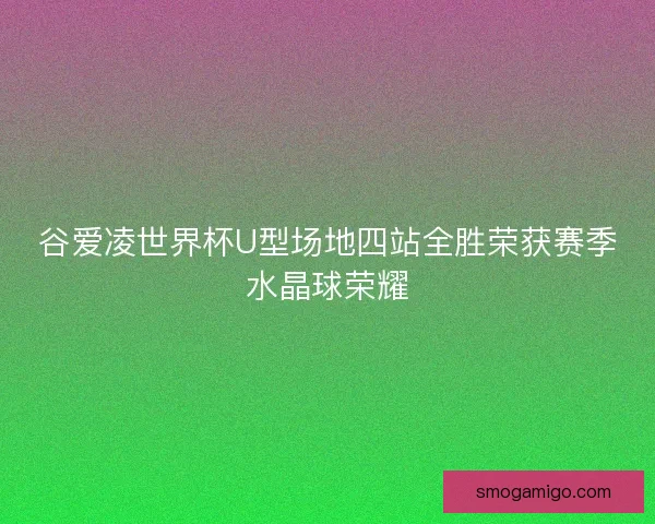 谷爱凌世界杯U型场地四站全胜荣获赛季水晶球荣耀