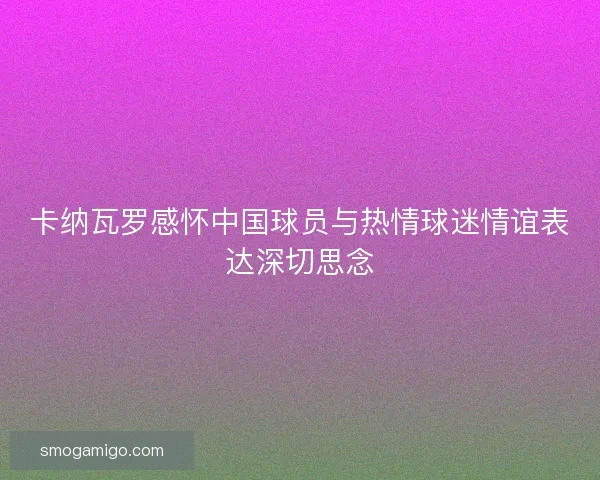 卡纳瓦罗感怀中国球员与热情球迷情谊表达深切思念