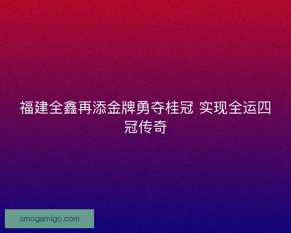福建全鑫再添金牌勇夺桂冠 实现全运四冠传奇 福建全鑫再添金牌勇夺桂冠 实现全运四冠传奇