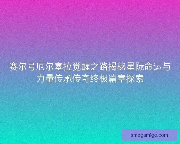 赛尔号厄尔塞拉觉醒之路揭秘星际命运与力量传承传奇终极篇章探索