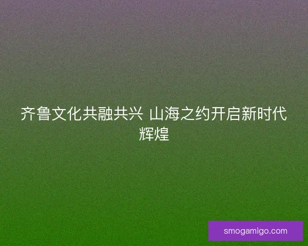 齐鲁文化共融共兴 山海之约开启新时代辉煌