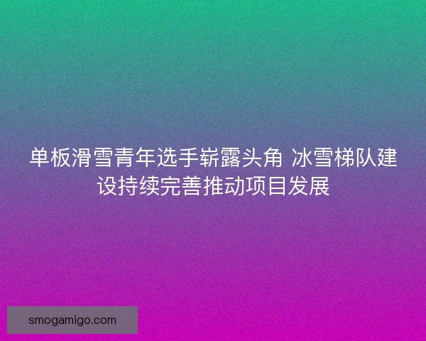 单板滑雪青年选手崭露头角 冰雪梯队建设持续完善推动项目发展