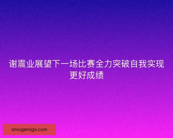 谢震业展望下一场比赛全力突破自我实现更好成绩