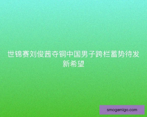 世锦赛刘俊茜夺铜中国男子跨栏蓄势待发新希望