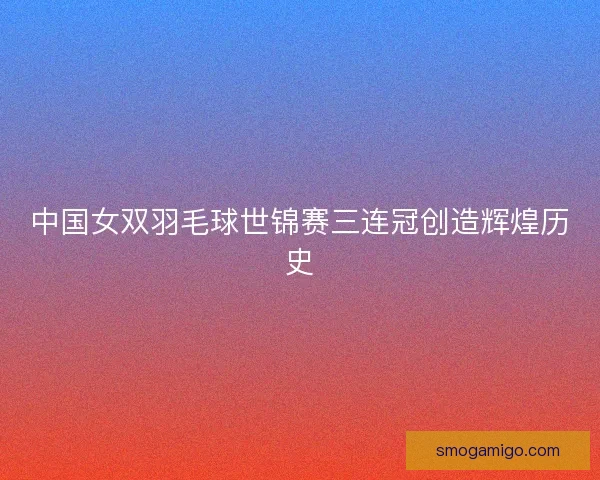 中国女双羽毛球世锦赛三连冠创造辉煌历史 中国女双羽毛球世锦赛三连冠创造辉煌历史