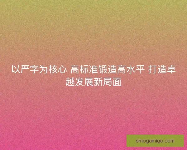以严字为核心 高标准锻造高水平 打造卓越发展新局面 以严字为核心 高标准锻造高水平 打造卓越发展新局面