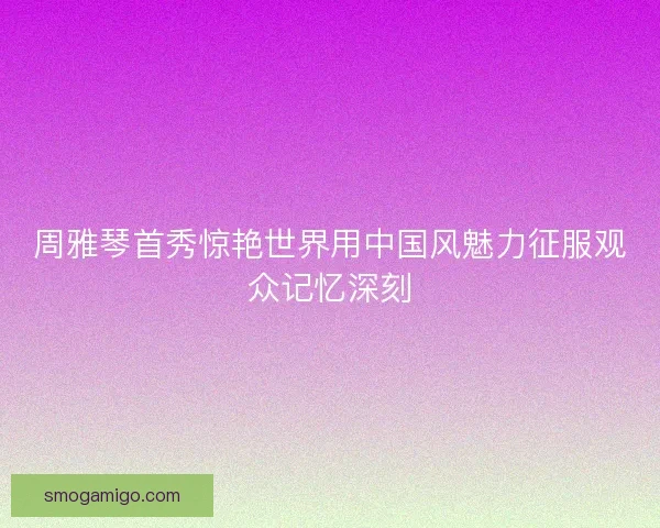 周雅琴首秀惊艳世界用中国风魅力征服观众记忆深刻